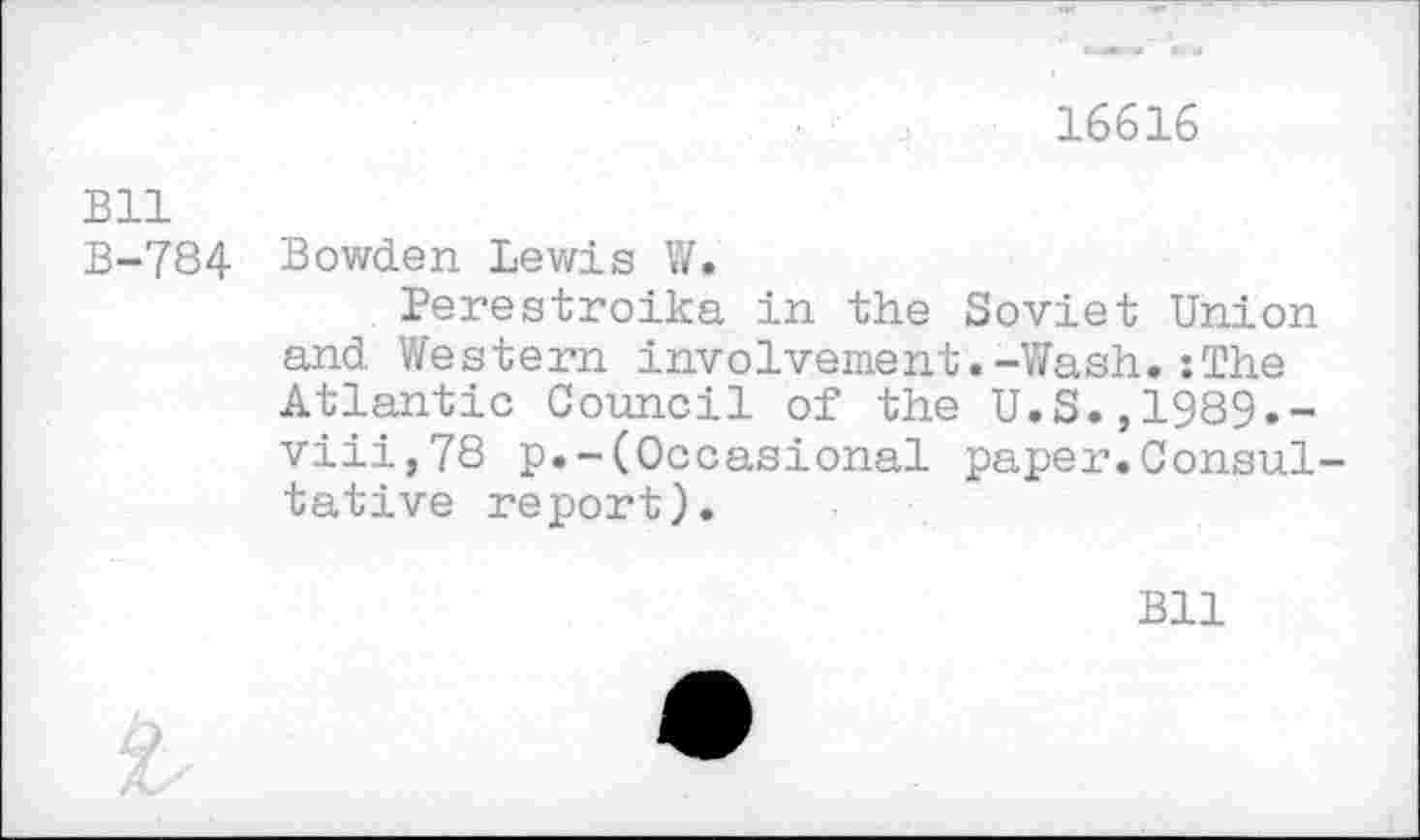 ﻿16616
Bll
B-784 Bowden Lewis W.
Perestroika in the Soviet Union and Western involvement.-Wash.:The Atlantic Council of the U.S.,1989.-viii,78 p.-(Occasional paper.Consultative report).
Bll
‘L